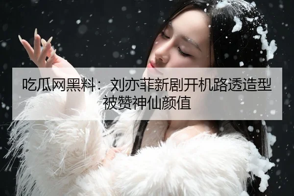 吃瓜网黑料：刘亦菲新剧开机路透造型被赞神仙颜值